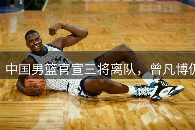 中国男篮官宣三将离队，曾凡博仍受伤病困扰，王浩然退出太可惜！