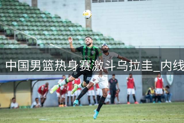 中国男篮热身赛激斗乌拉圭 内线稳定外线存隐患