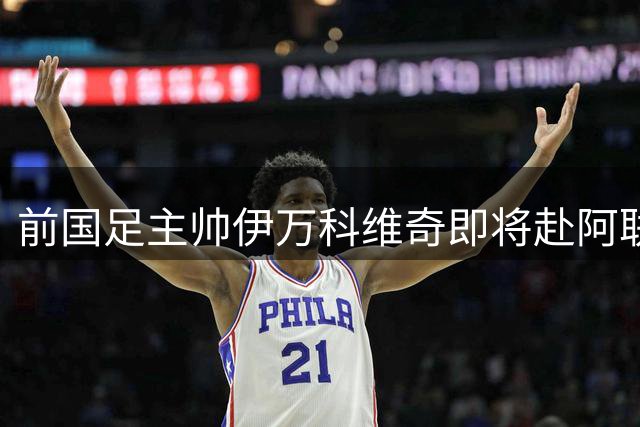 前国足主帅伊万科维奇即将赴阿联酋履新 将分享中国青训经验