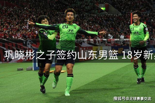 巩晓彬之子签约山东男篮 18岁新星踏上职业征程