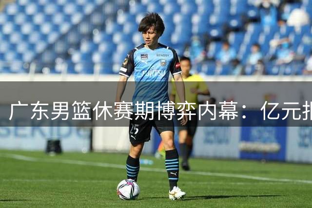 广东男篮休赛期博弈内幕：亿元报价遭婉拒 少帅接棒暗藏玄机