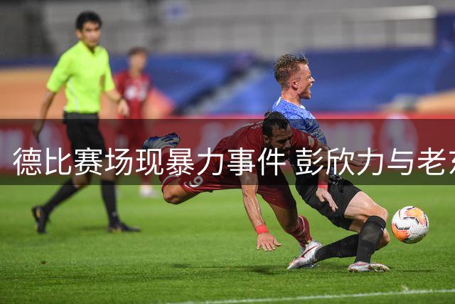 德比赛场现暴力事件 彭欣力与老东家的爱恨情仇