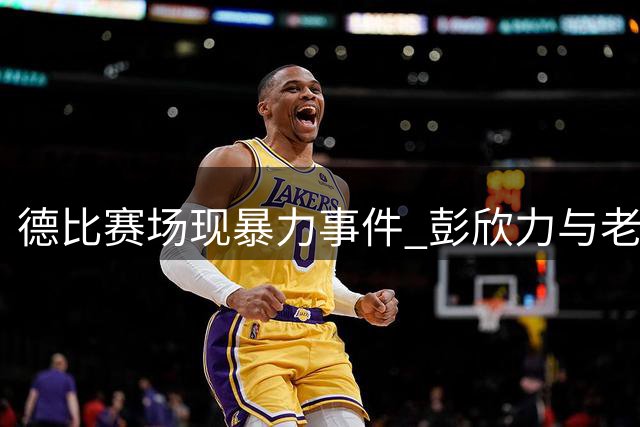 德比赛场现暴力事件 彭欣力与老东家的爱恨情仇