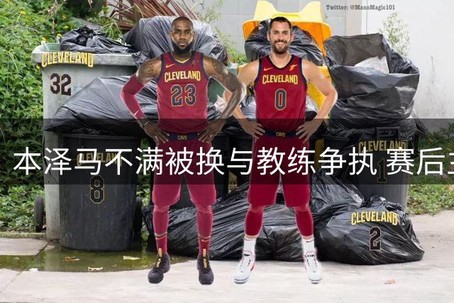 本泽马不满被换与教练争执 赛后主动和解平息风波