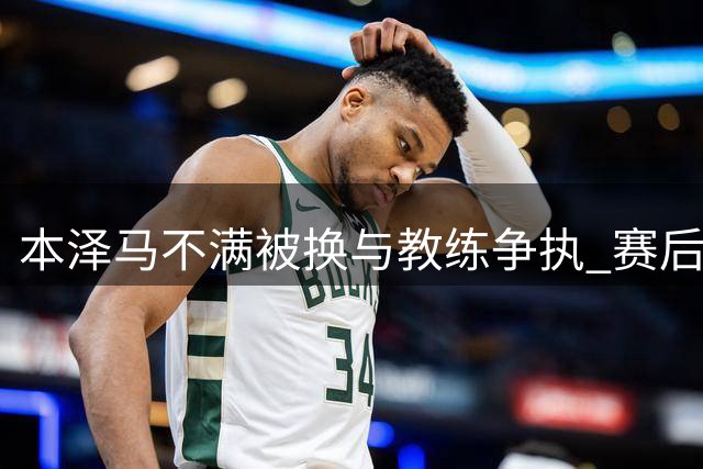 本泽马不满被换与教练争执 赛后主动和解平息风波