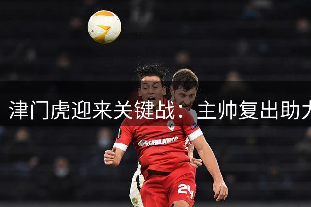 津门虎迎来关键战：主帅复出助力，外援缺阵伤阵