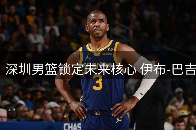 深圳男篮锁定未来核心 伊布-巴吉续约彰显球队重建决心