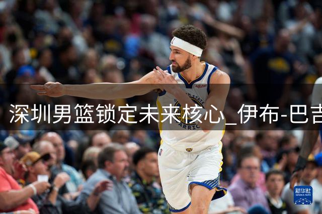 深圳男篮锁定未来核心 伊布-巴吉续约彰显球队重建决心