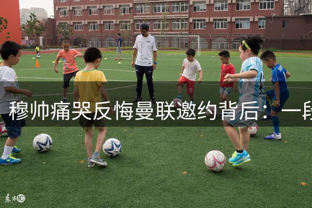 穆帅痛哭反悔曼联邀约背后：一段几乎改写英超历史的抉择