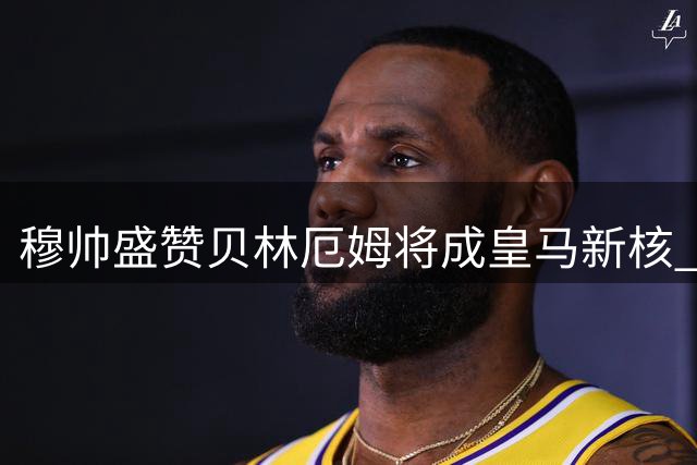 穆帅盛赞贝林厄姆将成皇马新核 全能特质堪比兰帕德