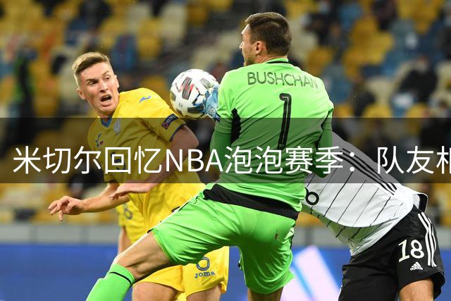 米切尔回忆NBA泡泡赛季：队友相伴如夏令营 空场比赛成最大挑战