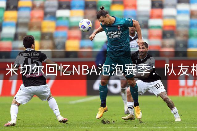 米切尔回忆NBA泡泡赛季：队友相伴如夏令营 空场比赛成最大挑战