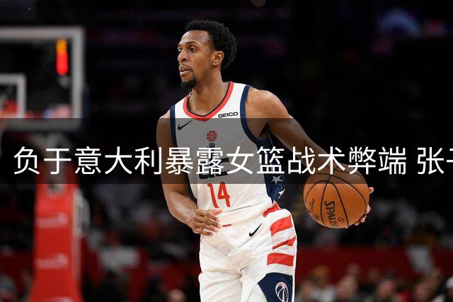 负于意大利暴露女篮战术弊端 张子宇遇强显短板