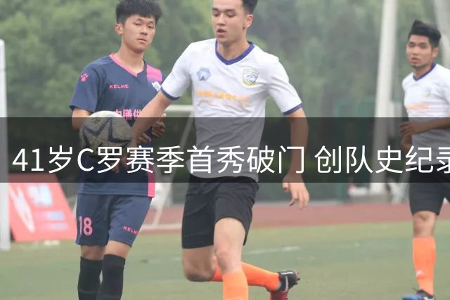 41岁C罗赛季首秀破门 创队史纪录逼近千球大关