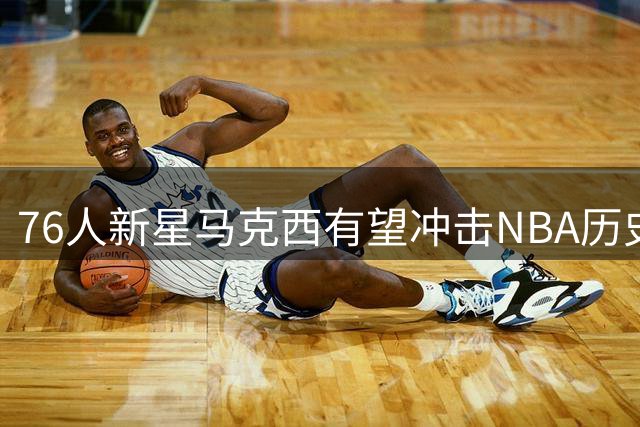 76人新星马克西有望冲击NBA历史最大合同