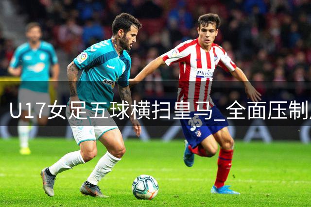 U17女足五球横扫皇马 全面压制展现战术优势